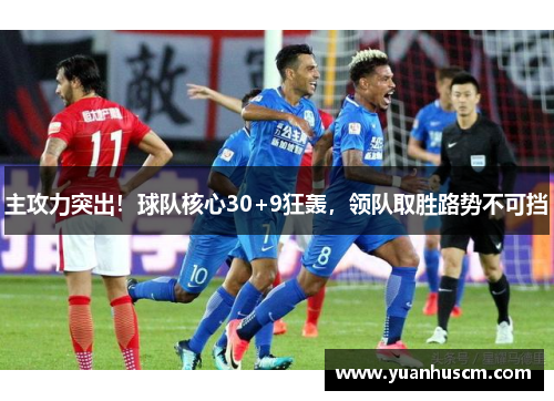 主攻力突出！球队核心30+9狂轰，领队取胜路势不可挡