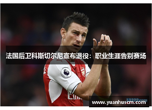 法国后卫科斯切尔尼宣布退役：职业生涯告别赛场